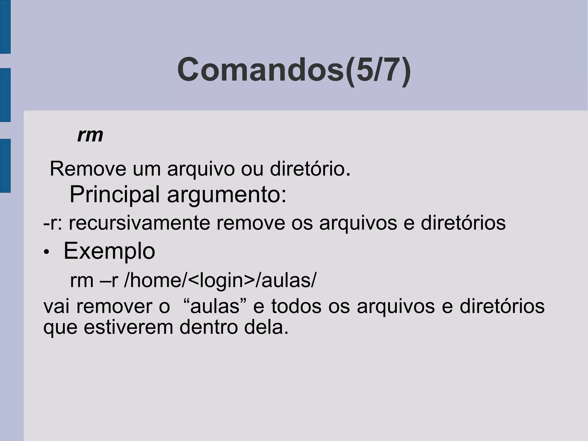 Comandos(5/7) rm  Remove um arquivo ou diretório . Principal argumento: -r: recursivamente remove os arquivos e diretórios Exemplo rm –r /home/<login>/aulas/ vai remover o  “aulas” e todos os arquivos e diretórios que estiverem dentro dela. 