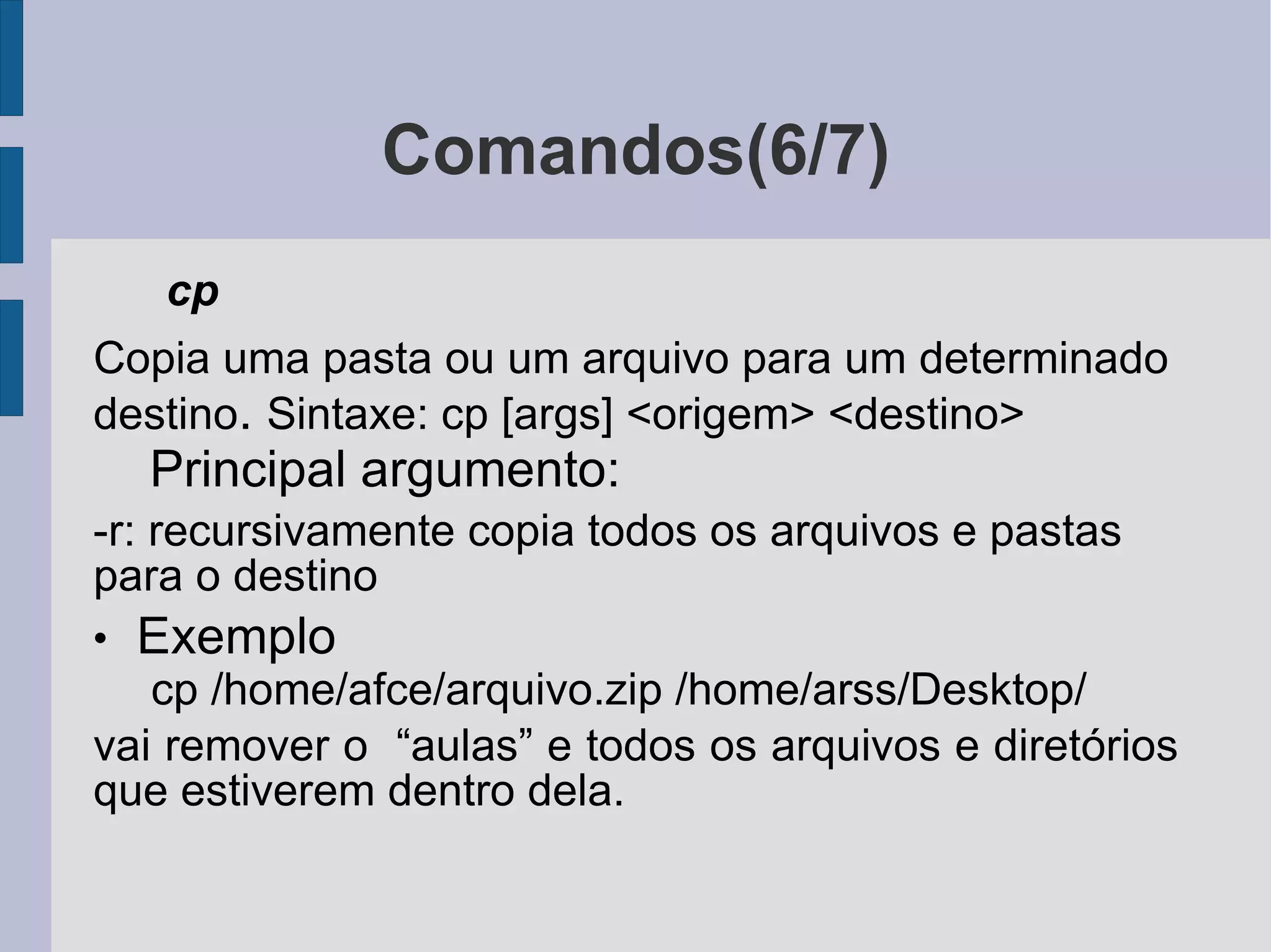 Comandos(6/7) cp  Copia uma pasta ou um arquivo para um determinado destino .  Sintaxe: cp [args] <origem> <destino> Principal argumento: -r: recursivamente copia todos os arquivos e pastas para o destino Exemplo cp /home/afce/arquivo.zip /home/arss/Desktop/ vai remover o  “aulas” e todos os arquivos e diretórios que estiverem dentro dela. 