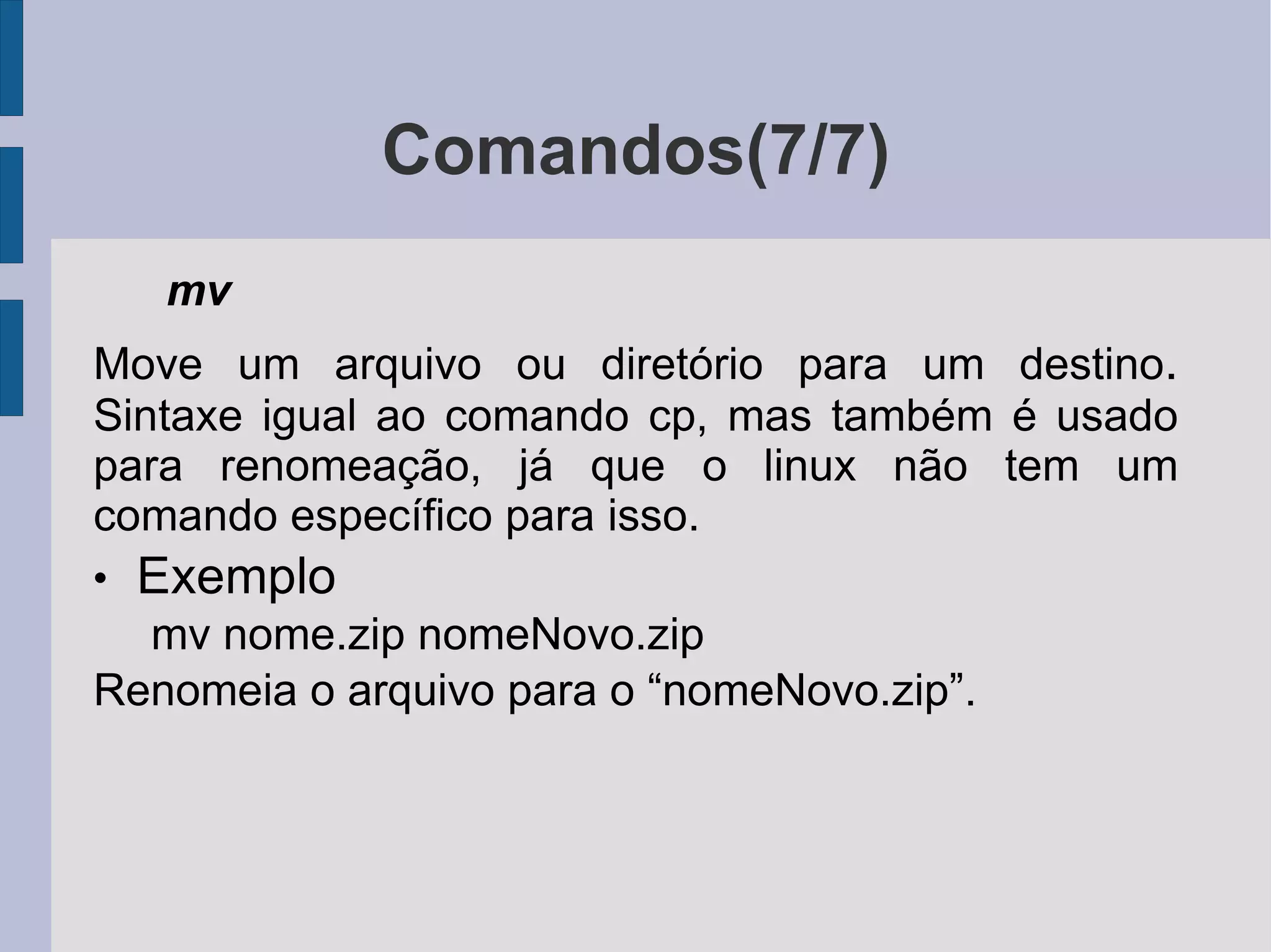 Comandos(7/7) mv  Move um arquivo ou diretório para um destino .  Sintaxe igual ao comando cp, mas também é usado para renomeação, já que o linux não tem um comando específico para isso. Exemplo mv nome.zip nomeNovo.zip Renomeia o arquivo para o “nomeNovo.zip”. 