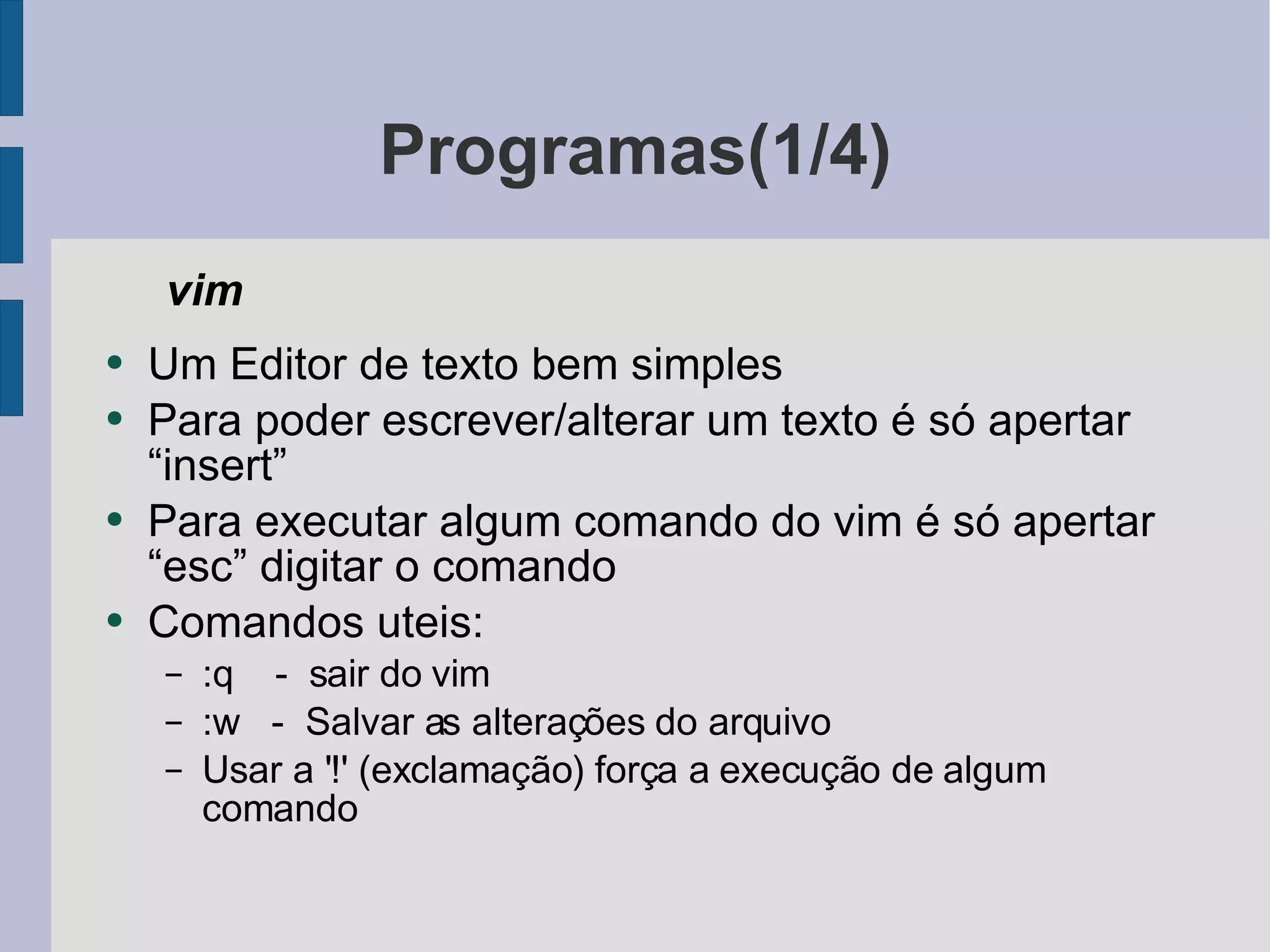 Programas(1/4) vim  Um Editor de texto bem simples Para poder escrever/alterar um texto é só apertar “insert” Para executar algum comando do vim é só apertar “esc” digitar o comando Comandos uteis: :q  -  sair do vim :w  -  Salvar as alterações do arquivo Usar a '!' (exclamação) força a execução de algum comando 