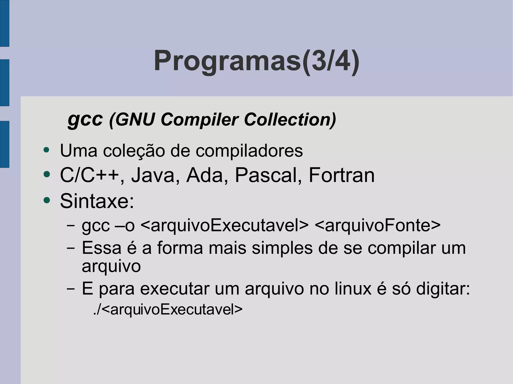 Programas(3/4) gcc  (GNU Compiler Collection) Uma coleção de compiladores C/C++, Java, Ada, Pascal, Fortran Sintaxe: gcc –o <arquivoExecutavel> <arquivoFonte> Essa é a forma mais simples de se compilar um arquivo E para executar um arquivo no linux é só digitar: ./<arquivoExecutavel> 