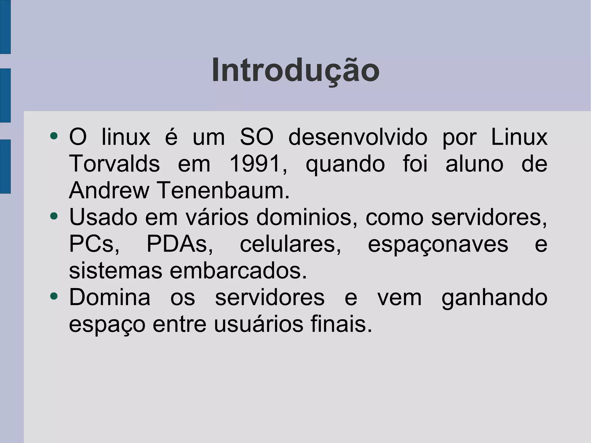 Introdução O linux é um SO desenvolvido por Linux Torvalds em 1991, quando foi aluno de Andrew Tenenbaum. Usado em vários dominios, como servidores, PCs, PDAs, celulares, espaçonaves e sistemas embarcados. Domina os servidores e vem ganhando espaço entre usuários finais. 