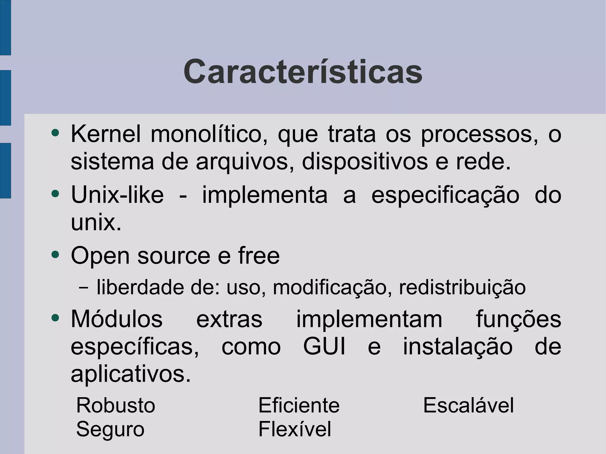 Características Kernel monolítico, que trata os processos, o sistema de arquivos, dispositivos e rede. Unix-like - implementa a especificação do unix. Open source e free liberdade de: uso, modificação, redistribuição Módulos extras implementam funções específicas, como GUI e instalação de aplicativos. Robusto Eficiente Escalável Seguro Flexível 
