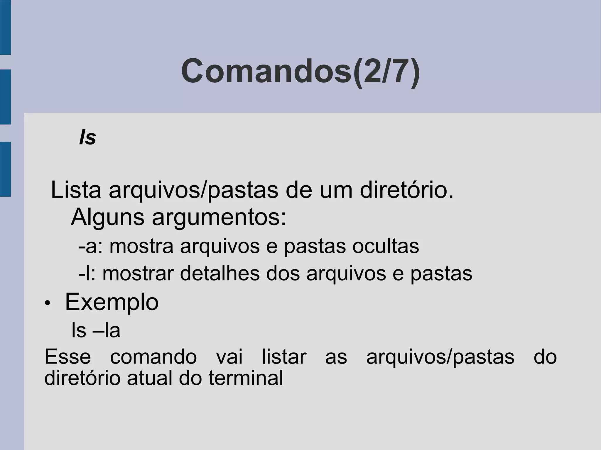 Comandos(2/7) ls Lista arquivos/pastas de um diretório. Alguns argumentos: -a: mostra arquivos e pastas ocultas -l: mostrar detalhes dos arquivos e pastas Exemplo ls –la Esse comando vai listar as arquivos/pastas do diretório atual do terminal 