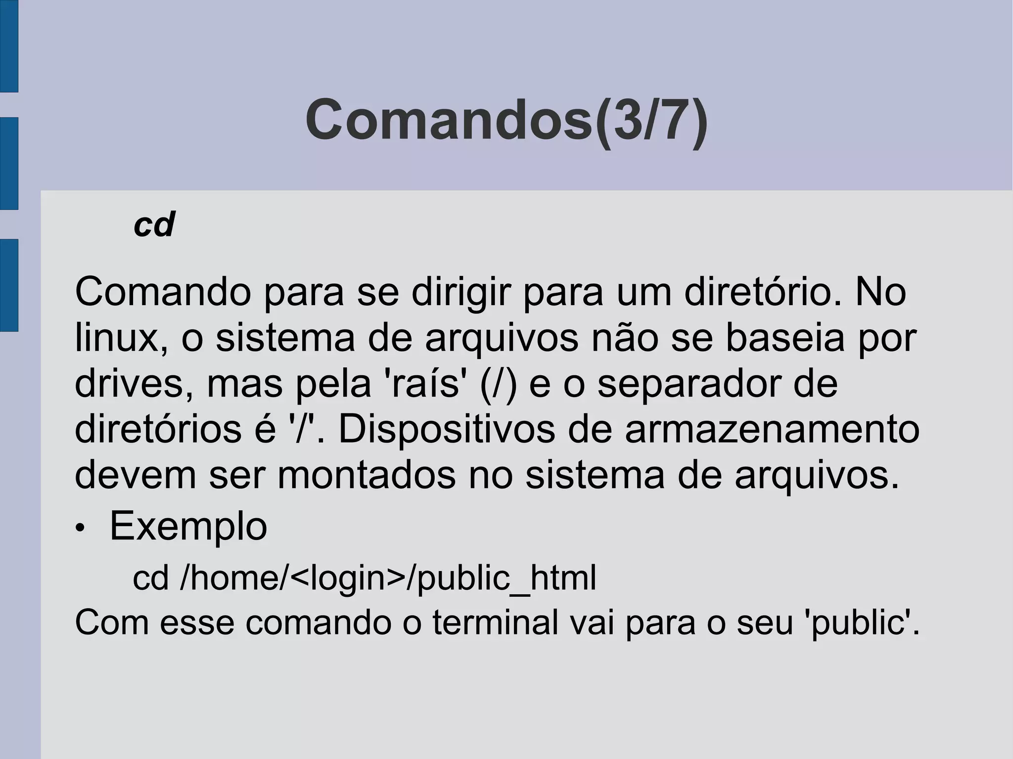 Comandos(3/7) cd Comando para se dirigir para um diretório. No linux, o sistema de arquivos não se baseia por drives, mas pela 'raís' (/) e o separador de diretórios é '/'. Dispositivos de armazenamento devem ser montados no sistema de arquivos. Exemplo cd /home/<login>/public_html Com esse comando o terminal vai para o seu 'public'. 