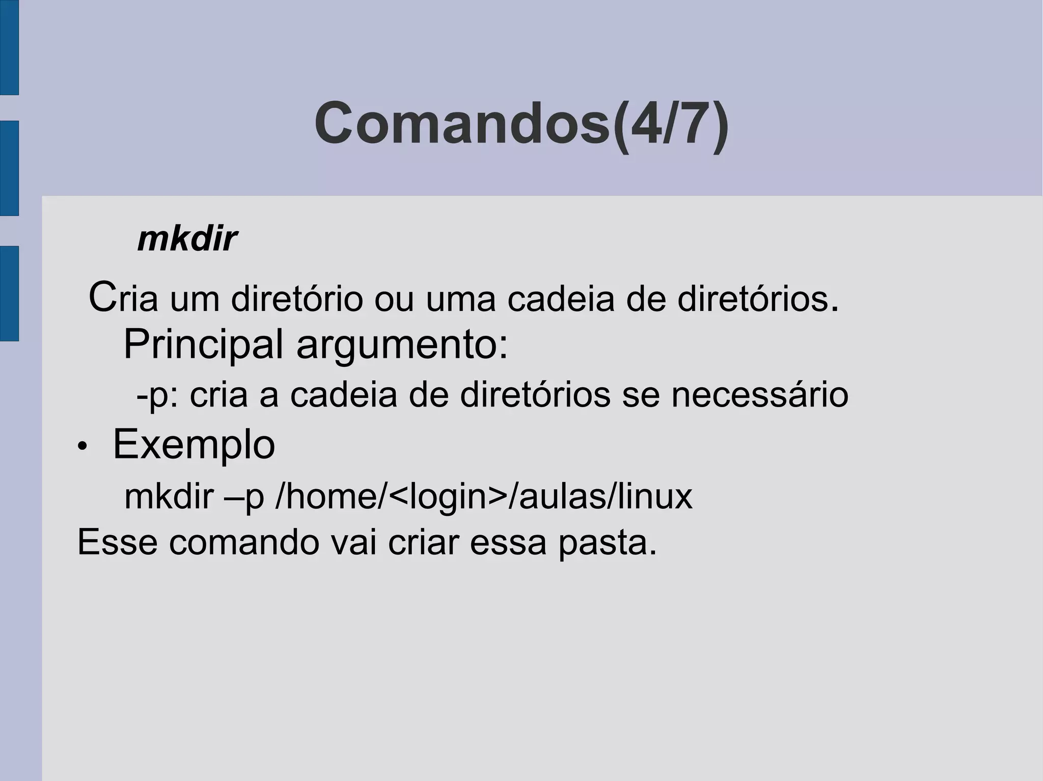 Comandos(4/7) mkdir C ria um diretório ou uma cadeia de diretórios . Principal argumento: -p: cria a cadeia de diretórios se necessário Exemplo mkdir –p /home/<login>/aulas/linux Esse comando vai criar essa pasta. 