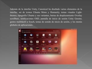 Además de la interfaz Unity, Canonical ha diseñado varios elementos de la
interfaz: set de iconos Ubuntu Mono y Humanity, temas visuales Light-
themes, tipografía Ubuntu y sus variantes, barras de desplazamiento Overlay
scrollbars, notificaciones OSD, pantalla de inicio de sesión Unity Greeter,
gestos multitáctil u Touch, temas de sonido de inicio de sesión, y los menús
globales de aplicaciones.
 