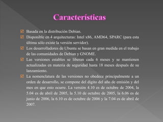  Basada en la distribución Debian.
 Disponible en 4 arquitecturas: Intel x86, AMD64, SPARC (para esta
última sólo existe la versión servidor).
 Los desarrolladores de Ubuntu se basan en gran medida en el trabajo
de las comunidades de Debian y GNOME.
 Las versiones estables se liberan cada 6 meses y se mantienen
actualizadas en materia de seguridad hasta 18 meses después de su
lanzamiento.
 La nomenclatura de las versiones no obedece principalmente a un
orden de desarrollo, se compone del dígito del año de emisión y del
mes en que esto ocurre. La versión 4.10 es de octubre de 2004, la
5.04 es de abril de 2005, la 5.10 de octubre de 2005, la 6.06 es de
junio de 2006, la 6.10 es de octubre de 2006 y la 7.04 es de abril de
2007.
 