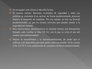  El navegador web oficial es Mozilla Firefox.
 El sistema incluye funciones avanzadas de seguridad y entre sus
políticas se encuentra el no activar, de forma predeterminada, procesos
latentes al momento de instalarse. Por eso mismo, no hay un firewall
predeterminado, ya que no existen servicios que puedan atentar a la
seguridad del sistema.
 Para labores/tareas administrativas en terminal incluye una herramienta
llamada sudo (similar al Mac OS X), con la que se evita el uso del
usuario root (administrador).
 Mejora la accesibilidad y la internacionalización, de modo que el
software está disponible para tanta gente como sea posible. En la versión
5.04, el UTF-8 es la codificación de caracteres en forma predeterminada.
 