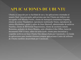 Ubuntu es conocido por su facilidad de uso y las aplicaciones orientadas al
usuario final. Las principales aplicaciones que trae Ubuntu por defecto son:
navegador web Mozilla Firefox, cliente de mensajería instantánea Empathy,
cliente de correo Thunderbird, reproductor multimedia Totem, reproductor de
música Rhythmbox, gestor y editor de fotos Shotwell, administrador de archivos
Nautilus, cliente de BitTorrent Transmission, cliente de escritorio remoto
Remmina, grabador de discos Brasero, suite ofimática Libre Office, lector de
documentos PDF Evince, editor de texto Gedit, cliente para sincronizar y
respaldar archivos en línea Ubuntu One (desarrollada por Canonical), y la tienda
de aplicaciones para instalar/eliminar/comprar aplicaciones Centro de software
de Ubuntu (también desarrollada por Canonical).
 