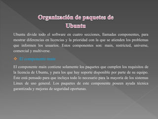 Ubuntu divide todo el software en cuatro secciones, llamadas componentes, para
mostrar diferencias en licencias y la prioridad con la que se atienden los problemas
que informen los usuarios. Estos componentes son: main, restricted, universe,
comercial y multiverse.
 El componente main
El componente main contiene solamente los paquetes que cumplen los requisitos de
la licencia de Ubuntu, y para los que hay soporte disponible por parte de su equipo.
Éste está pensado para que incluya todo lo necesario para la mayoría de los sistemas
Linux de uso general. Los paquetes de este componente poseen ayuda técnica
garantizada y mejoras de seguridad oportunas.
 