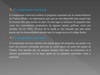  El componente restricted
El componente restricted contiene el programa soportado por los desarrolladores
de Ubuntu debido a su importancia, pero que no está disponible bajo ningún tipo
de licencia libre para incluir en main. En este lugar se incluyen los paquetes tales
como los controladores propietarios de algunas tarjetas gráficas, como por
ejemplo, los de VIDA. El nivel de la ayuda es más limitado que para main,
puesto que los desarrolladores pueden que no tengan acceso al código fuente.
 El componente universe
El componente universe contiene una amplia gama del programa, que puede o no
tener una licencia restringida, pero que no recibe apoyo por parte del equipo de
Ubuntu. Esto permite que los usuarios instalen toda clase de programas en el
sistema guardándolos en un lugar aparte de los paquetes soportados: main y
restricted.
 