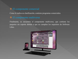  El componente comercial
Como lo indica su clasificación, contiene programas comerciales.
 El componente multiverse
Finalmente, se encuentra el componente multiverse, que contiene los
paquetes sin soporte debido a que no cumplen los requisitos de Software
Libre.
 