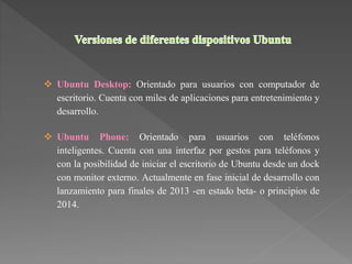  Ubuntu Desktop: Orientado para usuarios con computador de
escritorio. Cuenta con miles de aplicaciones para entretenimiento y
desarrollo.
 Ubuntu Phone: Orientado para usuarios con teléfonos
inteligentes. Cuenta con una interfaz por gestos para teléfonos y
con la posibilidad de iniciar el escritorio de Ubuntu desde un dock
con monitor externo. Actualmente en fase inicial de desarrollo con
lanzamiento para finales de 2013 -en estado beta- o principios de
2014.
 
