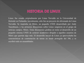 Linux fue creado originalmente por Linus Torvalds en la Universidad de
Helsinki en Finlandia. Inicialmente, sólo fue un proyecto de aficionado de Linus
Torvalds. Se inspiraba en Minix, un pequeño UNIX desarrollado por Andy
Tanenbaum, y las primeras discusiones sobre Linux surgieron en el grupo de
noticias campos. Minix. Estas discusiones giraban en torno al desarrollo de un
pequeño sistema UNIX de carácter académico dirigido a aquellos usuarios de
Minix que querían algo más. El desarrollo inicial de Linux ya aprovechaba las
características de conmutación de tareas en modo protegido del 386, y se
escribió todo en ensamblador.
 