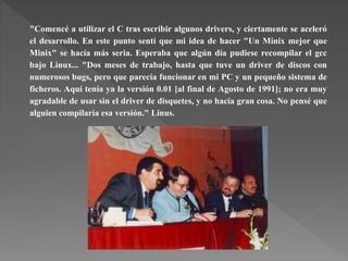 "Comencé a utilizar el C tras escribir algunos drivers, y ciertamente se aceleró
el desarrollo. En este punto sentí que mi idea de hacer "Un Minix mejor que
Minix" se hacía más seria. Esperaba que algún día pudiese recompilar el gcc
bajo Linux... "Dos meses de trabajo, hasta que tuve un driver de discos con
numerosos bugs, pero que parecía funcionar en mi PC y un pequeño sistema de
ficheros. Aquí tenía ya la versión 0.01 [al final de Agosto de 1991]; no era muy
agradable de usar sin el driver de disquetes, y no hacía gran cosa. No pensé que
alguien compilaría esa versión." Linus.
 