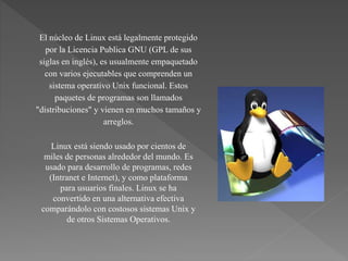 Linux está siendo usado por cientos de
miles de personas alrededor del mundo. Es
usado para desarrollo de programas, redes
(Intranet e Internet), y como plataforma
para usuarios finales. Linux se ha
convertido en una alternativa efectiva
comparándolo con costosos sistemas Unix y
de otros Sistemas Operativos.
El núcleo de Linux está legalmente protegido
por la Licencia Publica GNU (GPL de sus
siglas en inglés), es usualmente empaquetado
con varios ejecutables que comprenden un
sistema operativo Unix funcional. Estos
paquetes de programas son llamados
"distribuciones" y vienen en muchos tamaños y
arreglos.
 