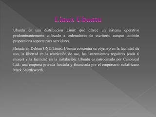 Ubuntu es una distribución Linux que ofrece un sistema operativo
predominantemente enfocado a ordenadores de escritorio aunque también
proporciona soporte para servidores.
Basada en Debian GNU/Linux, Ubuntu concentra su objetivo en la facilidad de
uso, la libertad en la restricción de uso, los lanzamientos regulares (cada 6
meses) y la facilidad en la instalación. Ubuntu es patrocinado por Canonical
Ltd., una empresa privada fundada y financiada por el empresario sudafricano
Mark Shuttleworth.
 