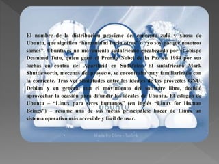 El nombre de la distribución proviene del concepto zulú y xhosa de
Ubuntu, que significa “humanidad hacia otros” o “yo soy porque nosotros
somos”. Ubuntu es un movimiento sudafricano encabezado por el obispo
Desmond Tutu, quien ganó el Premio Nobel de la Paz en 1984 por sus
luchas en contra del Apartheid en Sudáfrica. El sudafricano Mark
Shuttleworth, mecenas del proyecto, se encontraba muy familiarizado con
la corriente. Tras ver similitudes entre los ideales de los proyectos GNU,
Debian y en general con el movimiento del software libre, decidió
aprovechar la ocasión para difundir los ideales de Ubuntu. El eslogan de
Ubuntu – “Linux para seres humanos” (en inglés “Linux for Human
Beings”) – resume una de sus metas principales: hacer de Linux un
sistema operativo más accesible y fácil de usar.
 