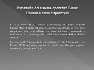 El 31 de octubre de 2011, durante la presentación del Ubuntu Developer
Summit, Mark GShuttleworth anuncia la integración de Ubuntu en varios otros
dispositivos, tales como tabletas, televisores, teléfonos y computadores
tradicionales. Toda esta integración concluirá en la versión 14.04, en abril de
2014.29
En enero de 2012, durante la feria tecnológica CES 2012, Canonical revela
Ubuntu TV, la cual ofrece una interfaz simple e intuitiva para organizar
contenidos y servicios para TV.30
 