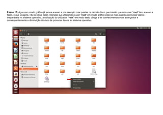 Passo 17: Agora em modo gráfico já temos acesso a por exemplo criar pastas na raiz do disco, permissão que só o user “root” tem acesso a
fazer, e que já agora, não se deve fazer. Atenção que utilizando o user “root” em modo gráfico está-se mais sujeito a provocar danos
irreparáveis no sistema operativo, a utilização do utilizador “root” em modo texto obriga a ter conhecimentos mais avançados e
consequentemente e diminuição do risco de provocar danos ao sistema operativo.
 