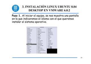 3. INSTALACIÓN LINUX UBUNTU 8.04
             DESKTOP EN VMWARE 6.0.2
Paso 1. Al iniciar el equipo, se nos muestra una pantalla
en la que indicaremos el idioma con el que queremos
instalar el sistema operativo.




                                                            10
 
