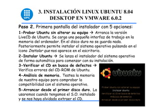 3. INSTALACIÓN LINUX UBUNTU 8.04
                DESKTOP EN VMWARE 6.0.2
Paso 2. Primera pantalla del instalador con 5 opciones:
1-Probar Ubuntu sin alterar su equipo        Arranca la versión
LiveCD de Ubuntu. Se carga una pequeña interfaz de trabajo en la
memoria del ordenador. En el disco duro no se guarda nada.
Posteriormente permite instalar el sistema operativo pulsando en el
¡cono Instalar que nos aparece en el escritorio.
2-Instalar Ubuntu       Se lanza el instalador del sistema operativo
de forma automática para comenzar con su instalación.
3-Verificar el CD en busca de defectos
Verifica errores del CD-ROM de Ubuntu.
4-Análisis de memoria. Testea la memoria
de nuestro equipo para comprobar la
compatibilidad con el sistema operativo.
5-Arrancar desde el primer disco duro. La
usaremos cuando tengamos el S.O. instalado
y se nos haya olvidado extraer el CD.                                  11
 