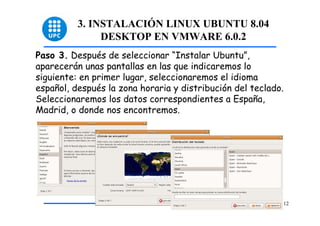 3. INSTALACIÓN LINUX UBUNTU 8.04
               DESKTOP EN VMWARE 6.0.2
Paso 3. Después de seleccionar “Instalar Ubuntu”,
aparecerán unas pantallas en las que indicaremos lo
siguiente: en primer lugar, seleccionaremos el idioma
español, después la zona horaria y distribución del teclado.
Seleccionaremos los datos correspondientes a España,
Madrid, o donde nos encontremos.




                                                           12
 