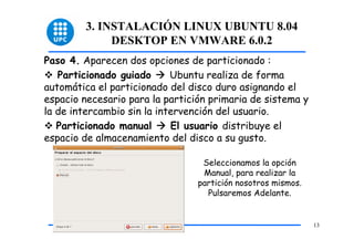 3. INSTALACIÓN LINUX UBUNTU 8.04
              DESKTOP EN VMWARE 6.0.2
Paso 4. Aparecen dos opciones de particionado :
   Particionado guiado      Ubuntu realiza de forma
automática el particionado del disco duro asignando el
espacio necesario para la partición primaria de sistema y
la de intercambio sin la intervención del usuario.
   Particionado manual      El usuario distribuye el
espacio de almacenamiento del disco a su gusto.

                                  Seleccionamos la opción
                                  Manual, para realizar la
                                 partición nosotros mismos.
                                   Pulsaremos Adelante.


                                                              13
 