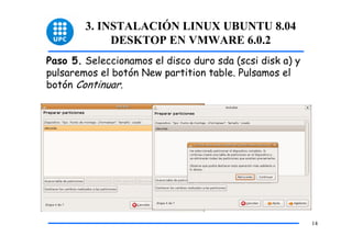 3. INSTALACIÓN LINUX UBUNTU 8.04
             DESKTOP EN VMWARE 6.0.2
Paso 5. Seleccionamos el disco duro sda (scsi disk a) y
pulsaremos el botón New partition table. Pulsamos el
botón Continuar.




                                                          14
 