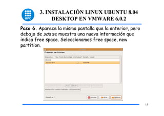 3. INSTALACIÓN LINUX UBUNTU 8.04
             DESKTOP EN VMWARE 6.0.2
Paso 6. Aparece la misma pantalla que la anterior, pero
debajo de sda se muestra una nueva información que
indica free space. Seleccionamos free space, new
partition.




                                                          15
 