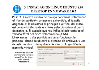 3. INSTALACIÓN LINUX UBUNTU 8.04
                 DESKTOP EN VMWARE 6.0.2
Paso 7. En este cuadro de diálogo podremos seleccionar
el tipo de partición: primaria o extendida, el tamaño
asignado, si la ubicamos al principio o al final del disco,
así como el sistema de archivos seleccionado y el punto
de montaje. El espacio que nos indica el asistente es el
tamaño total del disco seleccionado (4 Gb).
Linux necesita dos particiones para funcionar, la
principal, donde se ubicará el sistema de archivos, y una
de intercambio o swap, donde se realiza la gestión de
memoria virtual.
 Windows no necesita
 destinar una partición
  específica del disco
     para zona de
      intercambio
                                                              16
 