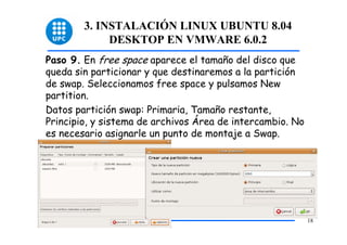 3. INSTALACIÓN LINUX UBUNTU 8.04
             DESKTOP EN VMWARE 6.0.2
Paso 9. En free space aparece el tamaño del disco que
queda sin particionar y que destinaremos a la partición
de swap. Seleccionamos free space y pulsamos New
partition.
Datos partición swap: Primaria, Tamaño restante,
Principio, y sistema de archivos Área de intercambio. No
es necesario asignarle un punto de montaje a Swap.




                                                           18
 