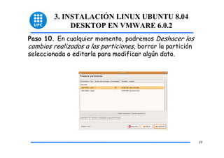 3. INSTALACIÓN LINUX UBUNTU 8.04
              DESKTOP EN VMWARE 6.0.2
Paso 10. En cualquier momento, podremos Deshacer los
cambios realizados a las particiones, borrar la partición
seleccionada o editarla para modificar algún dato.




                                                            19
 