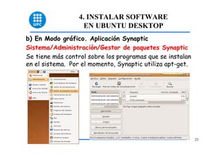 4. INSTALAR SOFTWARE
                   EN UBUNTU DESKTOP
b) En Modo gráfico. Aplicación Synaptic
Sistema/Administración/Gestor de paquetes Synaptic
Se tiene más control sobre los programas que se instalan
en el sistema. Por el momento, Synaptic utiliza apt-get.




                                                           23
 