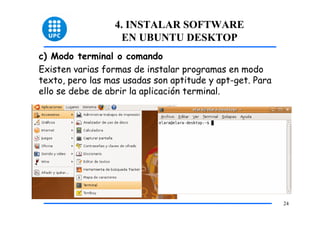 4. INSTALAR SOFTWARE
                    EN UBUNTU DESKTOP
c) Modo terminal o comando
Existen varias formas de instalar programas en modo
texto, pero las mas usadas son aptitude y apt-get. Para
ello se debe de abrir la aplicación terminal.




                                                          24
 