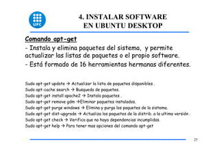 4. INSTALAR SOFTWARE
                              EN UBUNTU DESKTOP
Comando apt-get
- Instala y elimina paquetes del sistema, y permite
actualizar las listas de paquetes o el propio software.
- Está formado de 16 herramientas hermanas diferentes.

Sudo apt-get update     Actualizar la lista de paquetes disponibles .
Sudo apt-cache search      Busqueda de paquetes.
Sudo apt-get install apache2    Instala paquetes .
Sudo apt-get remove gdm Eliminar paquetes instalados.
Sudo apt-get purge windows      Elimina y purga los paquetes de la sistema.
Sudo apt-get dist-upgrade     Actualiza los paquetes de la distrib. a la ultima versión .
Sudo apt-get check     Verifica que no haya dependencias incumplidas.
Sudo apt-get help     Para tener mas opciones del comando apt-get


                                                                                            25
 