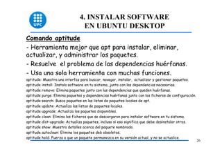 4. INSTALAR SOFTWARE
                                EN UBUNTU DESKTOP
Comando aptitude
- Herramienta mejor que apt para instalar, eliminar,
actualizar, y administrar los paquetes.
- Resuelve el problema de las dependencias huérfanas.
- Usa una sola herramienta con muchas funciones.
aptitude: Muestra una interfaz para buscar, navegar, instalar, actualizar y gestionar paquetes.
aptitude install: Instala software en tu sistema, junto con las dependencias necesarias.
aptitude remove: Elimina paquetes junto con las dependencias que queden huérfanas.
aptitude purge: Elimina paquetes y dependencias huérfanas junto con los ficheros de configuración.
aptitude search: Busca paquetes en las listas de paquetes locales de apt.
aptitude update: Actualiza las listas de paquetes locales.
aptitude upgrade: Actualiza los paquetes disponibles.
aptitude clean: Elimina los ficheros que se descargaron para instalar software en tu sistema.
aptitude dist-upgrade: Actualiza paquetes, incluso si eso significa que debe desinstalar otros.
aptitude show: Muestra detalles acerca del paquete nombrado.
aptitude autoclean: Elimina los paquetes deb obsoletos.
aptitude hold: Fuerza a que un paquete permanezca en su versión actual, y no se actualice.
                                                                                                     26
 