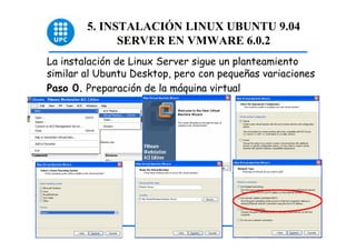 5. INSTALACIÓN LINUX UBUNTU 9.04
              SERVER EN VMWARE 6.0.2
La instalación de Linux Server sigue un planteamiento
similar al Ubuntu Desktop, pero con pequeñas variaciones
Paso 0. Preparación de la máquina virtual




                                                           28
 