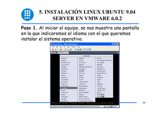 5. INSTALACIÓN LINUX UBUNTU 9.04
              SERVER EN VMWARE 6.0.2
Paso 1. Al iniciar el equipo, se nos muestra una pantalla
en la que indicaremos el idioma con el que queremos
instalar el sistema operativo.




                                                            30
 