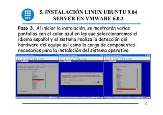 5. INSTALACIÓN LINUX UBUNTU 9.04
                SERVER EN VMWARE 6.0.2
Paso 3. Al iniciar la instalación, se mostrarán varias
pantallas con el color azul en las que seleccionaremos el
idioma español y el sistema realiza la detección del
hardware del equipo así como la carga de componentes
necesarios para la instalación del sistema operativo.




                                                            32
 