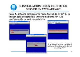 5. INSTALACIÓN LINUX UBUNTU 9.04
               SERVER EN VMWARE 6.0.2
Paso 4. Intenta configurar la red a través de DHCP. Si la
imagen está conectada al vmware mediante NAT, la
configuración de red tendrá éxito.




                                    Si se produce un error, se deberá
                                    reintentar la configuración de red,
                                             ahora bajo NAT

                                                                     34
 