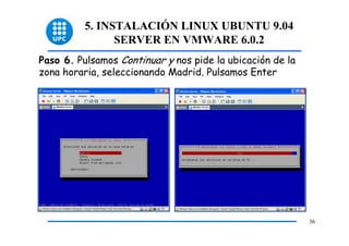5. INSTALACIÓN LINUX UBUNTU 9.04
                SERVER EN VMWARE 6.0.2
Paso 6. Pulsamos Continuar y nos pide la ubicación de la
zona horaria, seleccionando Madrid. Pulsamos Enter




                                                           36
 