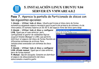 5. INSTALACIÓN LINUX UBUNTU 9.04
                    SERVER EN VMWARE 6.0.2
Paso 7. Aparece la pantalla de Particionado de discos con
las siguientes opciones:
1-Guiado - Utilizar todo el disco. Ubuntu particiona el disco duro de forma
automática asignando espacio necesario para la partición primaria de sistema y la de
intercambio. El sistema reserva un 20-30 % del espacio total del disco para swap
2-Guiado - Utilizar todo el disco y configurar
LVM. Igual que el caso anterior, pero
configurando el gestor de volúmenes lógicos
(Logical Volume Manager o LVM), que permite
distribuir el espacio del disco de forma flexible en
diferentes sistemas de archivos. Para
instalaciones avanzadas con sistemas de disco
RAID.
3-Guiado - Utilizar todo el disco y configurar
LVM cifrado manual. Igual que el caso anterior,
pero de forma manual.
4-Manual. Opción escogida. Consiste en distribuir
el espacio de almacenamiento del disco
seleccionado a nuestro gusto
                                                                                       37
 