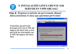 5. INSTALACIÓN LINUX UBUNTU 9.04
                SERVER EN VMWARE 6.0.2
Paso 8. Elegimos el método de particionado Manual.
Seleccionaremos el disco que queremos particionar.



Crearemos una partición
principal ext3 con el 70% del
espacio del disco duro y otra
partición de intercambio con
el 30% del espacio del disco
duro




                                                     38
 