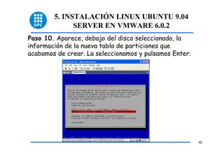 5. INSTALACIÓN LINUX UBUNTU 9.04
              SERVER EN VMWARE 6.0.2
Paso 10. Aparece, debajo del disco seleccionado, la
información de la nueva tabla de particiones que
acabamos de crear. La seleccionamos y pulsamos Enter.




                                                        40
 