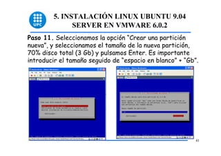 5. INSTALACIÓN LINUX UBUNTU 9.04
               SERVER EN VMWARE 6.0.2
Paso 11. Seleccionamos la opción “Crear una partición
nueva”, y seleccionamos el tamaño de la nueva partición,
70% disco total (3 Gb) y pulsamos Enter. Es importante
introducir el tamaño seguido de “espacio en blanco” + “Gb”.




                                                          41
 