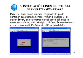 5. INSTALACIÓN LINUX UBUNTU 9.04
               SERVER EN VMWARE 6.0.2
Paso 12. En la nueva pantalla, elegimos el tipo de
partición que queremos crear, Primaria o Lógica y, al
pulsar Enter, seleccionamos en qué parte del disco la
queremos colocar, si al principio o al final. En nuestro caso
creamos una partición Primaria al Principio del disco.




                                                            42
 