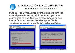 5. INSTALACIÓN LINUX UBUNTU 9.04
              SERVER EN VMWARE 6.0.2
Paso 13. Por último, vemos información de la partición,
como el punto de montaje de la partición, que como
ocurre en la versión Desktop, es el directorio raíz de
Linux «/». Seleccionamos la última opción “Se ha
terminado de definir la partición” y pulsamos Enter.




                                                          43
 