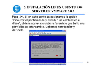 5. INSTALACIÓN LINUX UBUNTU 9.04
              SERVER EN VMWARE 6.0.2
Paso 14. Si en este punto seleccionamos la opción
“Finalizar el particionado y escribir los cambios en el
disco”, obtenemos un mensaje referente a que falta una
partición de intercambio. Debemos retroceder y
definirla.




                                                          44
 